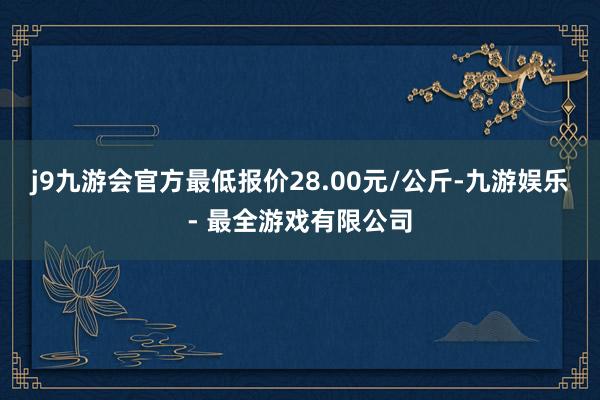 j9九游会官方最低报价28.00元/公斤-九游娱乐 - 最全游戏有限公司