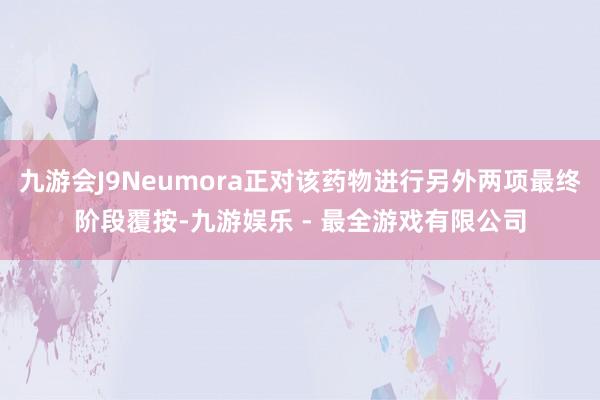 九游会J9Neumora正对该药物进行另外两项最终阶段覆按-九游娱乐 - 最全游戏有限公司