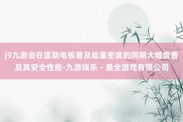 j9九游会在匡助电板普及能量密度的同期大幅度普及其安全性能-九游娱乐 - 最全游戏有限公司