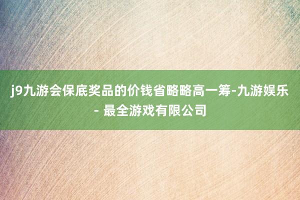 j9九游会保底奖品的价钱省略略高一筹-九游娱乐 - 最全游戏有限公司