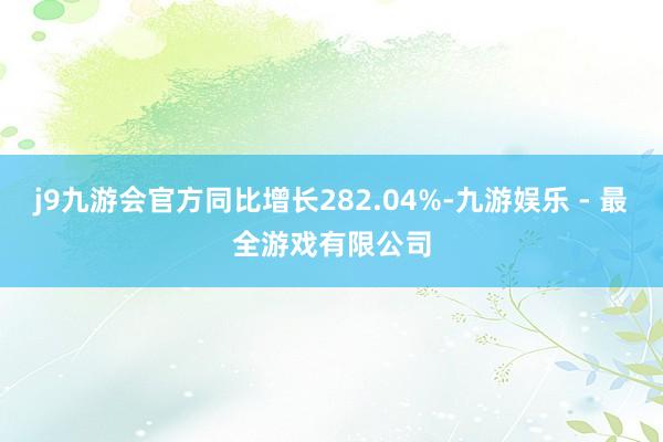 j9九游会官方同比增长282.04%-九游娱乐 - 最全游戏有限公司