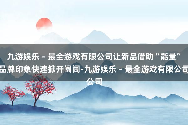 九游娱乐 - 最全游戏有限公司让新品借助“能量”品牌印象快速掀开阛阓-九游娱乐 - 最全游戏有限公司