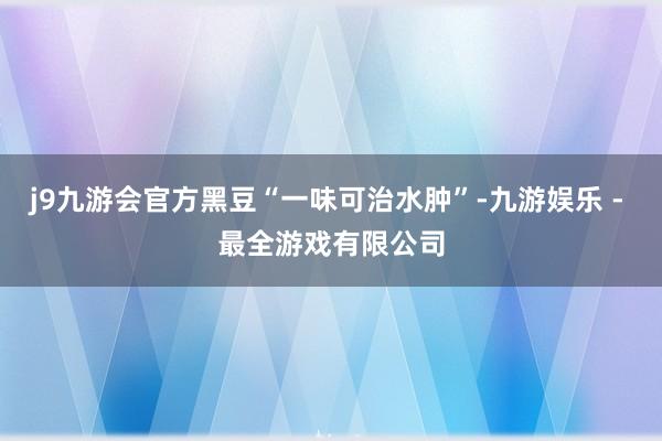 j9九游会官方黑豆“一味可治水肿”-九游娱乐 - 最全游戏有限公司