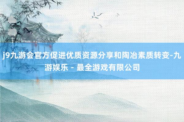 j9九游会官方促进优质资源分享和陶冶素质转变-九游娱乐 - 最全游戏有限公司