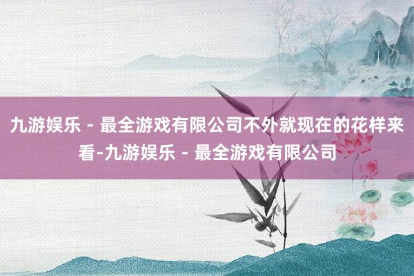 九游娱乐 - 最全游戏有限公司不外就现在的花样来看-九游娱乐 - 最全游戏有限公司