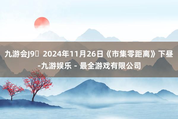 九游会J9 2024年11月26日《市集零距离》下昼-九游娱乐 - 最全游戏有限公司