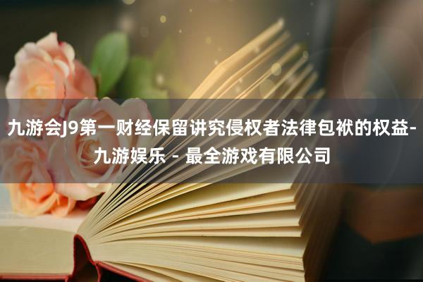 九游会J9第一财经保留讲究侵权者法律包袱的权益-九游娱乐 - 最全游戏有限公司
