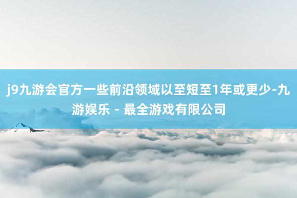 j9九游会官方一些前沿领域以至短至1年或更少-九游娱乐 - 最全游戏有限公司