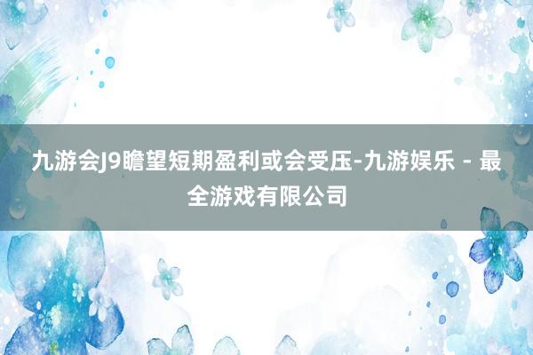 九游会J9瞻望短期盈利或会受压-九游娱乐 - 最全游戏有限公司