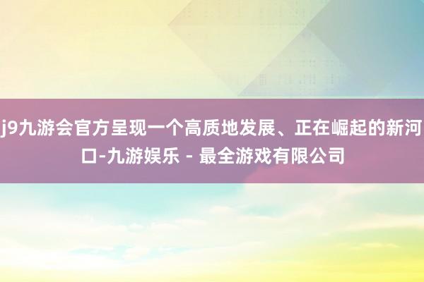j9九游会官方呈现一个高质地发展、正在崛起的新河口-九游娱乐 - 最全游戏有限公司