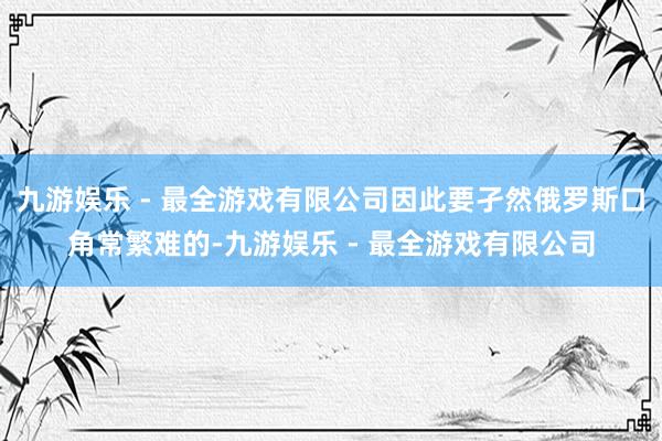九游娱乐 - 最全游戏有限公司因此要孑然俄罗斯口角常繁难的-九游娱乐 - 最全游戏有限公司