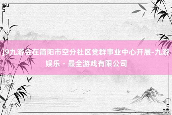 j9九游会在简阳市空分社区党群事业中心开展-九游娱乐 - 最全游戏有限公司