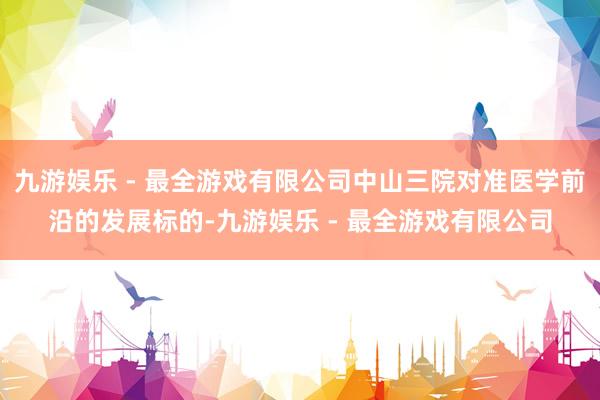 九游娱乐 - 最全游戏有限公司中山三院对准医学前沿的发展标的-九游娱乐 - 最全游戏有限公司