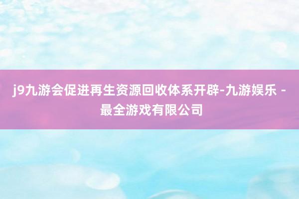j9九游会促进再生资源回收体系开辟-九游娱乐 - 最全游戏有限公司