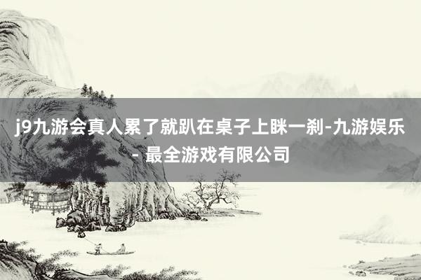 j9九游会真人累了就趴在桌子上眯一刹-九游娱乐 - 最全游戏有限公司