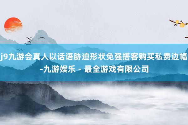 j9九游会真人以话语胁迫形状免强搭客购买私费边幅-九游娱乐 - 最全游戏有限公司