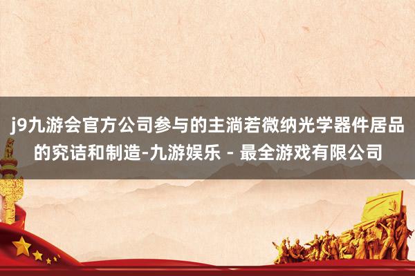 j9九游会官方公司参与的主淌若微纳光学器件居品的究诘和制造-九游娱乐 - 最全游戏有限公司