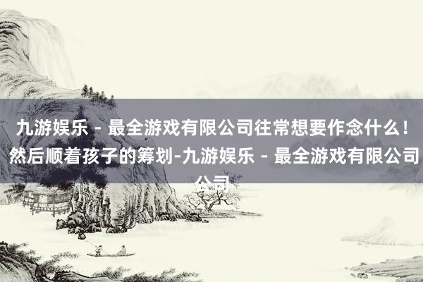 九游娱乐 - 最全游戏有限公司往常想要作念什么！ 然后顺着孩子的筹划-九游娱乐 - 最全游戏有限公司