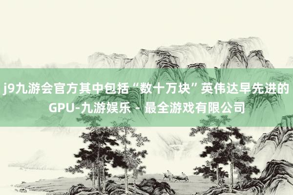 j9九游会官方其中包括“数十万块”英伟达早先进的GPU-九游娱乐 - 最全游戏有限公司