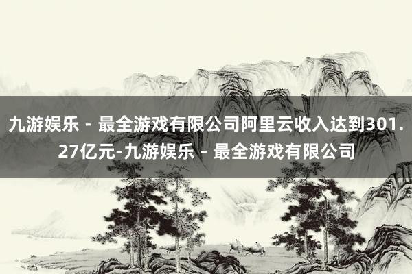 九游娱乐 - 最全游戏有限公司阿里云收入达到301.27亿元-九游娱乐 - 最全游戏有限公司