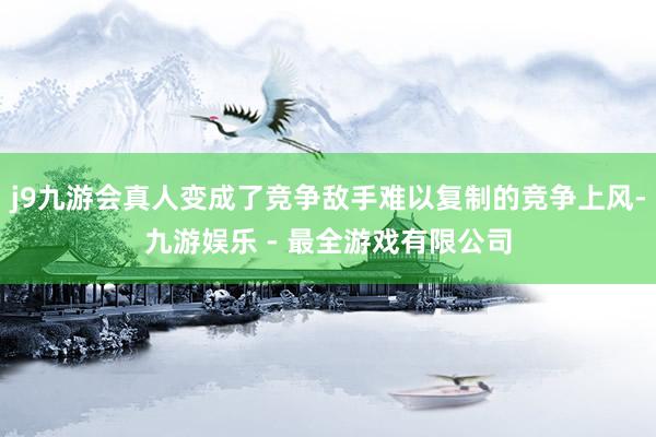 j9九游会真人变成了竞争敌手难以复制的竞争上风-九游娱乐 - 最全游戏有限公司