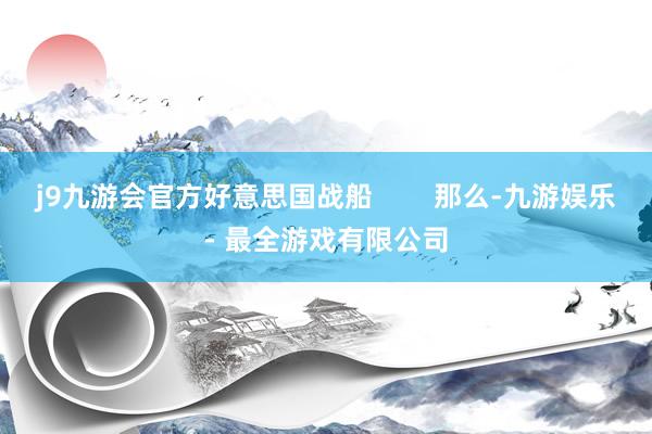 j9九游会官方好意思国战船        那么-九游娱乐 - 最全游戏有限公司