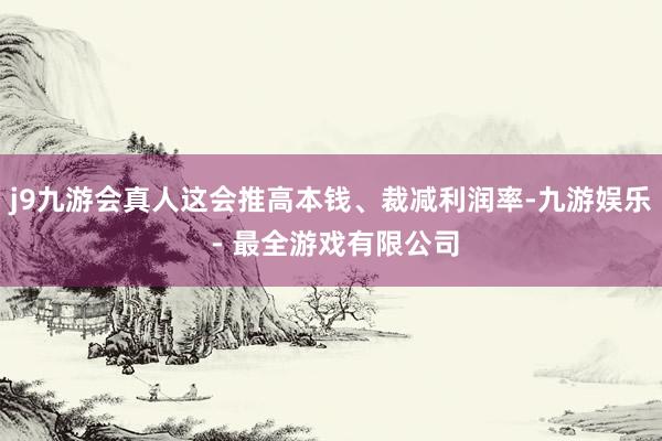 j9九游会真人这会推高本钱、裁减利润率-九游娱乐 - 最全游戏有限公司