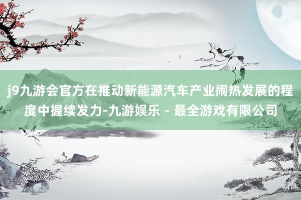 j9九游会官方在推动新能源汽车产业闹热发展的程度中握续发力-九游娱乐 - 最全游戏有限公司