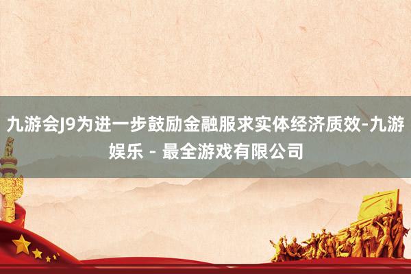 九游会J9为进一步鼓励金融服求实体经济质效-九游娱乐 - 最全游戏有限公司