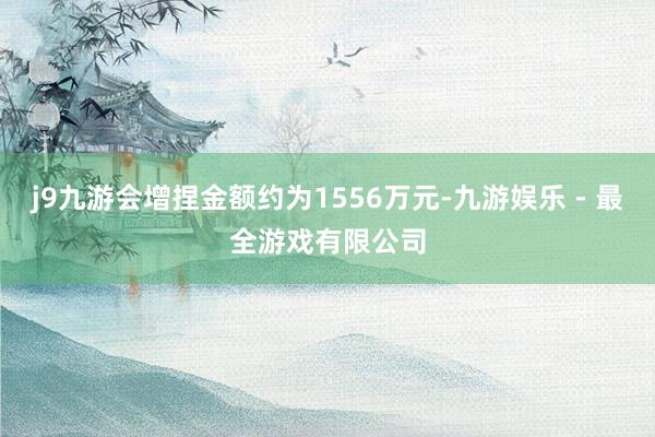 j9九游会增捏金额约为1556万元-九游娱乐 - 最全游戏有限公司