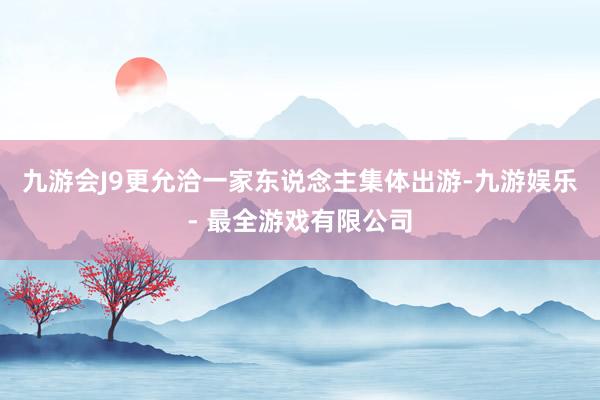 九游会J9更允洽一家东说念主集体出游-九游娱乐 - 最全游戏有限公司