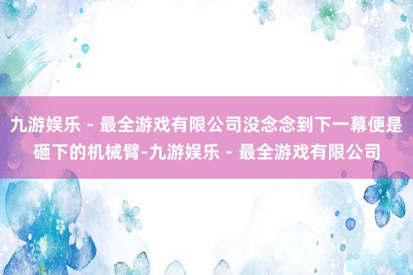 九游娱乐 - 最全游戏有限公司没念念到下一幕便是砸下的机械臂-九游娱乐 - 最全游戏有限公司