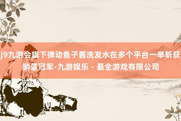 j9九游会旗下弹动鱼子酱洗发水在多个平台一举斩获销量冠军-九游娱乐 - 最全游戏有限公司