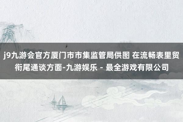 j9九游会官方厦门市市集监管局供图 在流畅表里贸衔尾通谈方面-九游娱乐 - 最全游戏有限公司