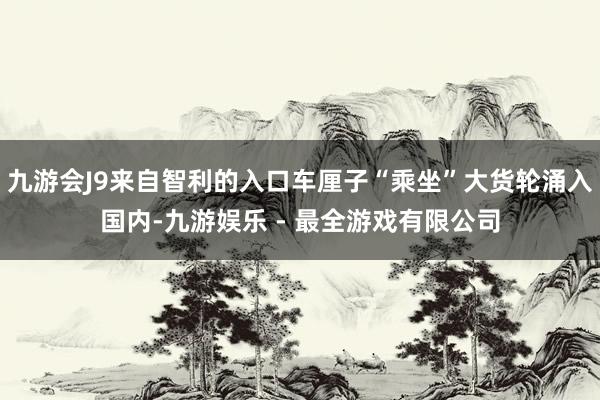 九游会J9来自智利的入口车厘子“乘坐”大货轮涌入国内-九游娱乐 - 最全游戏有限公司