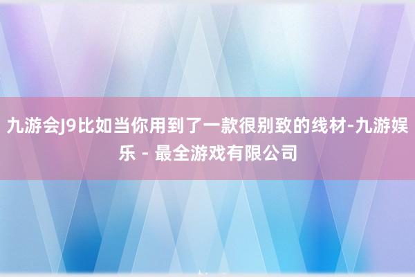 九游会J9比如当你用到了一款很别致的线材-九游娱乐 - 最全游戏有限公司