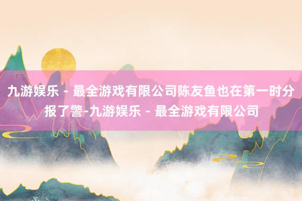 九游娱乐 - 最全游戏有限公司陈友鱼也在第一时分报了警-九游娱乐 - 最全游戏有限公司