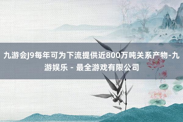 九游会J9每年可为下流提供近800万吨关系产物-九游娱乐 - 最全游戏有限公司