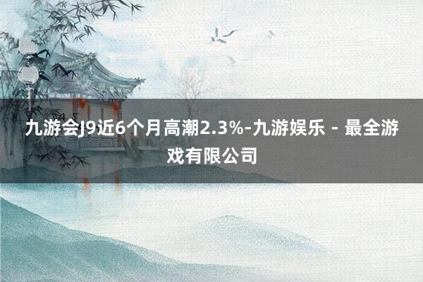 九游会J9近6个月高潮2.3%-九游娱乐 - 最全游戏有限公司