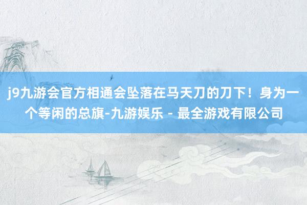 j9九游会官方相通会坠落在马天刀的刀下！身为一个等闲的总旗-九游娱乐 - 最全游戏有限公司