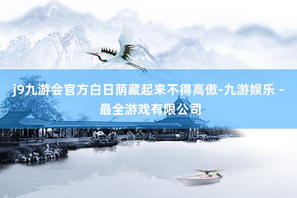 j9九游会官方白日荫藏起来不得高傲-九游娱乐 - 最全游戏有限公司