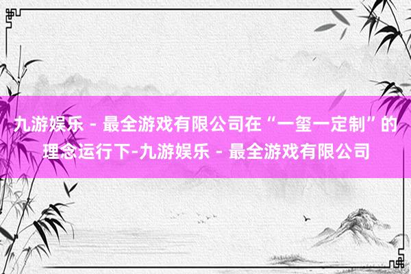 九游娱乐 - 最全游戏有限公司在“一玺一定制”的理念运行下-九游娱乐 - 最全游戏有限公司