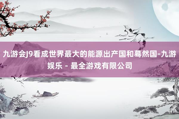 九游会J9看成世界最大的能源出产国和蓦然国-九游娱乐 - 最全游戏有限公司
