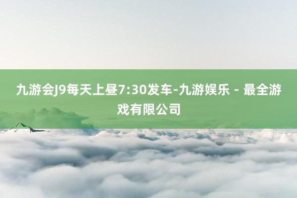 九游会J9每天上昼7:30发车-九游娱乐 - 最全游戏有限公司