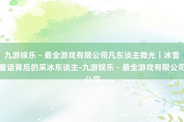 九游娱乐 - 最全游戏有限公司凡东谈主微光｜冰雪童话背后的采冰东谈主-九游娱乐 - 最全游戏有限公司