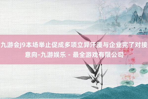 九游会J9本场举止促成多项立异汗漫与企业完了对接意向-九游娱乐 - 最全游戏有限公司