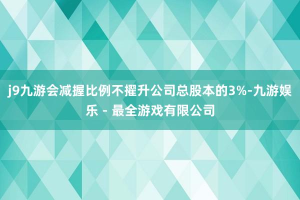 j9九游会减握比例不擢升公司总股本的3%-九游娱乐 - 最全游戏有限公司
