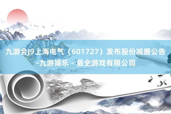 九游会J9上海电气（601727）发布股份减握公告-九游娱乐 - 最全游戏有限公司