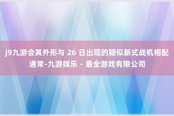 j9九游会其外形与 26 日出现的疑似新式战机相配通常-九游娱乐 - 最全游戏有限公司