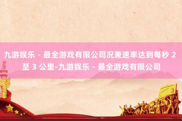 九游娱乐 - 最全游戏有限公司况兼速率达到每秒 2 至 3 公里-九游娱乐 - 最全游戏有限公司